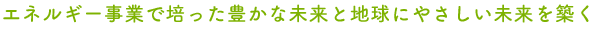 エネルギー事業で培った豊かな未来と地球にやさしい未来を築く