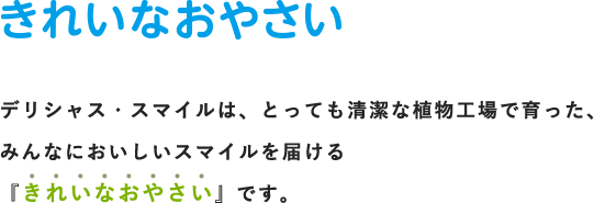 きれいなおやさい デリシャス・スマイルは、とっても清潔な植物工場で育った、みんなにおいしいスマイルを届ける『きれいなおやさい』です。