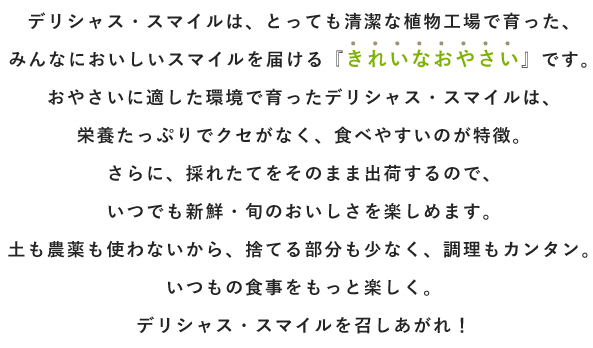 デリシャス・スマイルは、とっても清潔な植物工場で育った、みんなにおいしいスマイルを届ける『きれいなおやさい』です。おやさいに適した環境で育ったデリシャス・スマイルは、栄養たっぷりでクセがなく、食べやすいのが特徴。さらに、採れたてをそのまま出荷するので、いつでも新鮮・旬のおいしさを楽しめます。土も農薬も使わないから、捨てる部分も少なく、調理もカンタン。いつもの食事をもっと楽しく。デリシャス・スマイルを召しあがれ！
